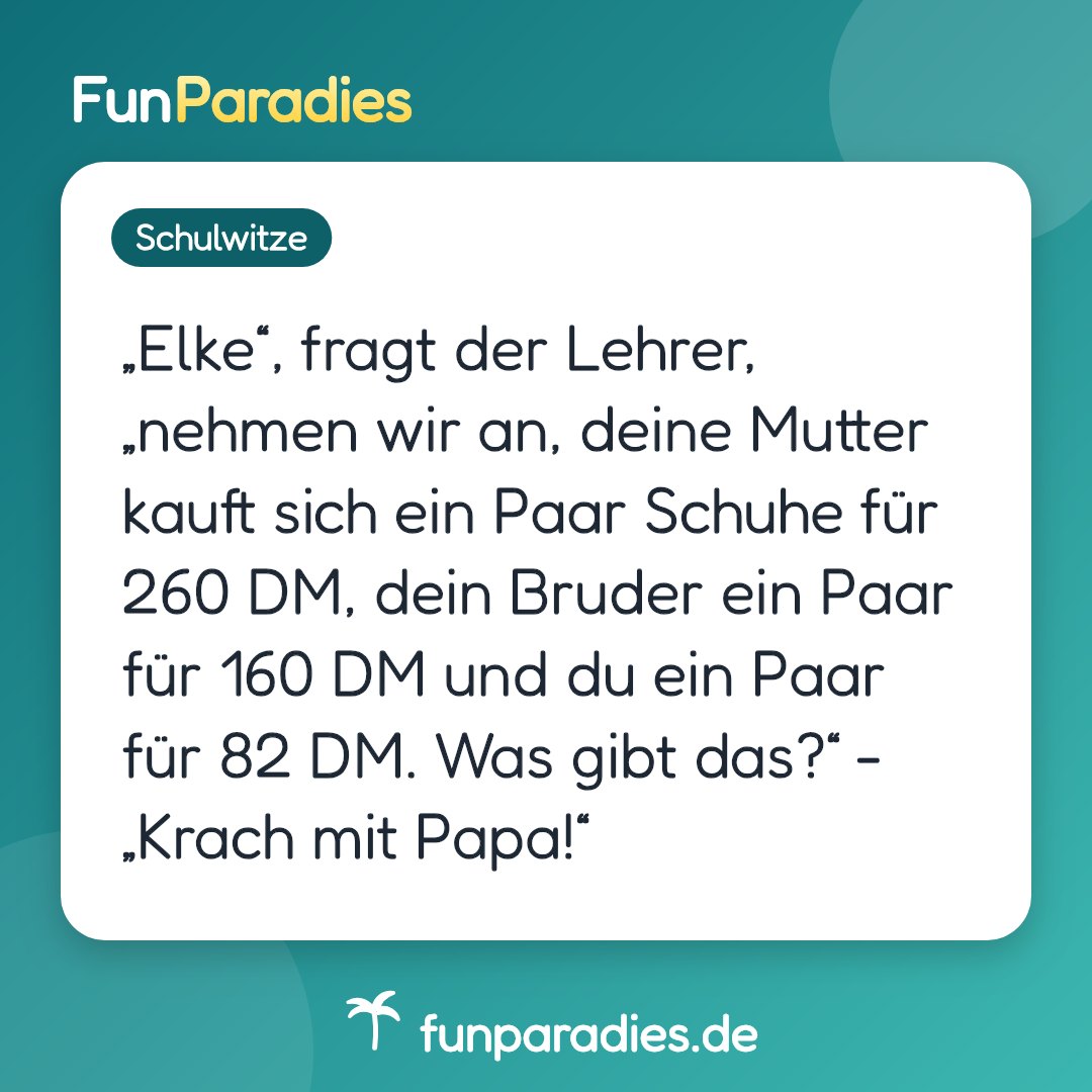 „Elke“, fragt der Lehrer, „nehmen wir an, deine Mutter kauft sich ein Paar Schuhe für 260 DM, dein Bruder ein Paar für 160 DM und du ein Paar für 82 DM. Was gibt das?“ - „Krach mit Papa!“