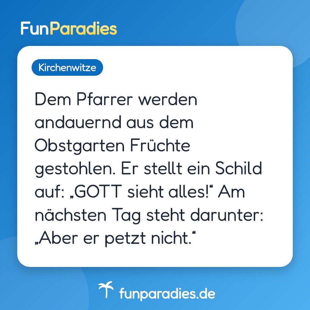 Dem Pfarrer werden andauernd aus dem Obstgarten Früchte gestohlen. Er stellt ein Schild auf: „GOTT sieht alles!“ Am nächsten Tag steht darunter: „Aber er petzt nicht.“