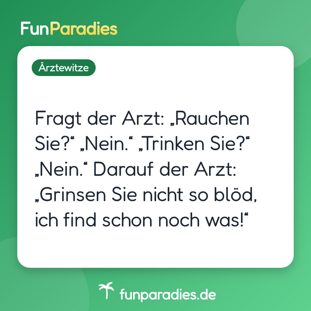 Fragt der Arzt: „Rauchen Sie?“ „Nein.“ „Trinken Sie?“ „Nein.“ Darauf der Arzt: „Grinsen Sie nicht so blöd, ich find schon noch was!“
