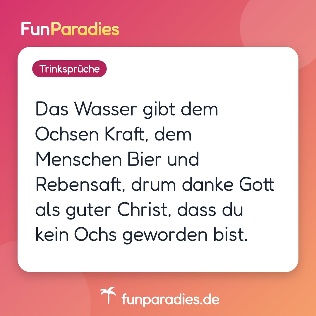 Das Wasser gibt dem Ochsen Kraft, dem Menschen Bier und Rebensaft, drum danke Gott als guter Christ, dass du kein Ochs geworden bist.