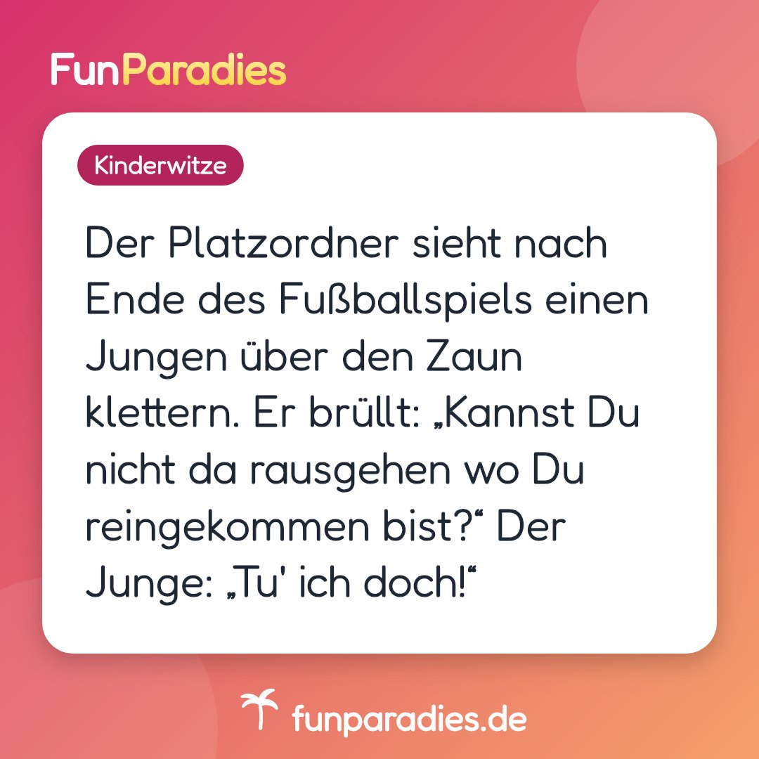 Der Platzordner sieht nach Ende des Fußballspiels einen Jungen über den Zaun klettern. Er brüllt: „Kannst Du nicht da rausgehen wo Du reingekommen bist?“ Der Junge: „Tu' ich doch!“