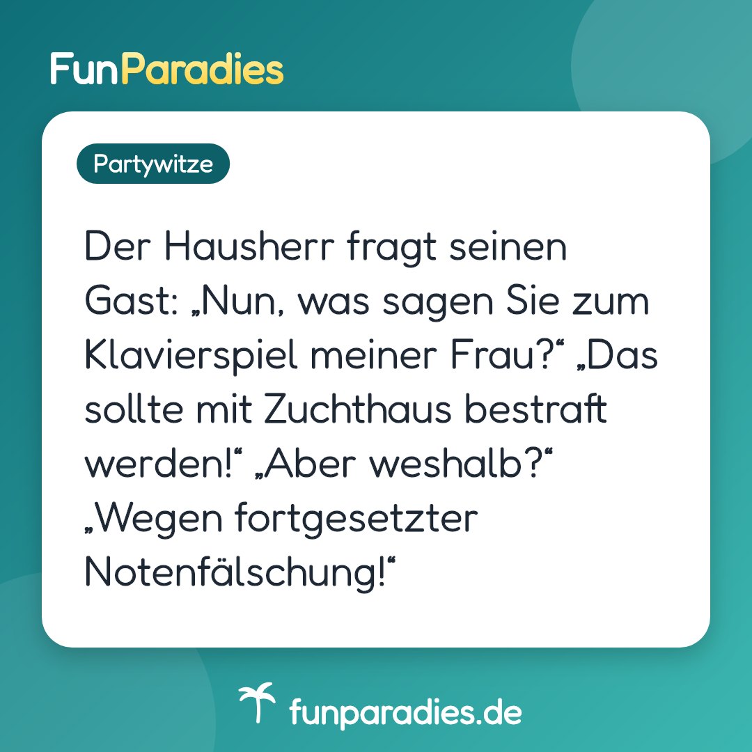 Der Hausherr fragt seinen Gast: „Nun, was sagen Sie zum Klavierspiel meiner Frau?“ „Das sollte mit Zuchthaus bestraft werden!“ „Aber weshalb?“ „Wegen fortgesetzter Notenfälschung!“