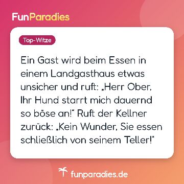 Ein Gast wird beim Essen in einem Landgasthaus etwas unsicher und ruft: „Herr Ober, Ihr Hund starrt mich dauernd so böse an!“ Ruft der Kellner zurück: „Kein Wunder, Sie essen schließlich von seinem Teller!“