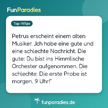 Petrus erscheint einem alten Musiker. „Ich habe eine gute und eine schlechte Nachricht. Die gute: Du bist ins Himmlische Orchester aufgenommen. Die schlechte: Die erste Probe ist morgen, 9 Uhr!“