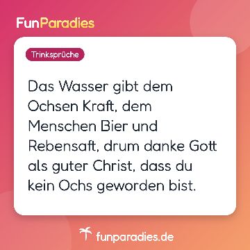 Das Wasser gibt dem Ochsen Kraft, dem Menschen Bier und Rebensaft, drum danke Gott als guter Christ, dass du kein Ochs geworden bist.