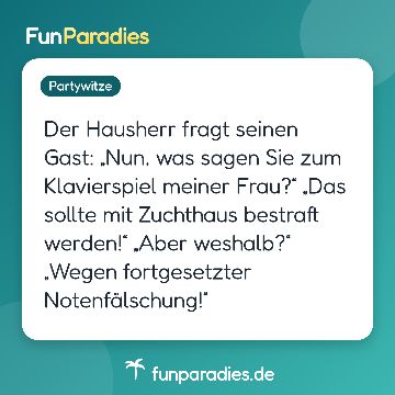 Der Hausherr fragt seinen Gast: „Nun, was sagen Sie zum Klavierspiel meiner Frau?“ „Das sollte mit Zuchthaus bestraft werden!“ „Aber weshalb?“ „Wegen fortgesetzter Notenfälschung!“